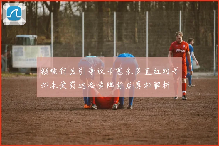 锁喉行为引争议卡塞米罗直红对手却未受罚达洛黄牌背后真相解析