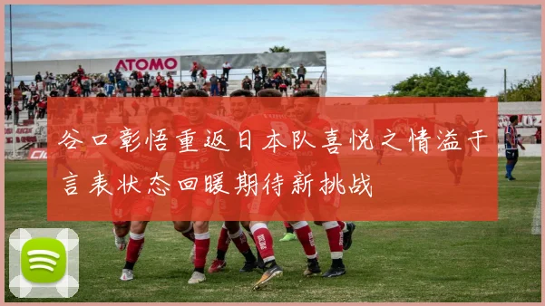 谷口彰悟重返日本队喜悦之情溢于言表状态回暖期待新挑战