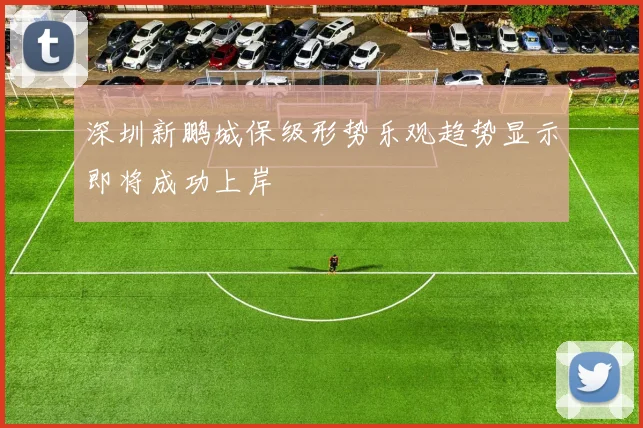 深圳新鹏城保级形势乐观趋势显示即将成功上岸