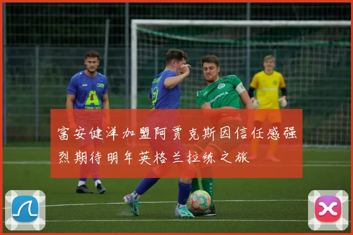 富安健洋加盟阿贾克斯因信任感强烈期待明年英格兰拉练之旅