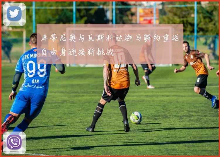 库蒂尼奥与瓦斯科达迦马解约重返自由身迎接新挑战