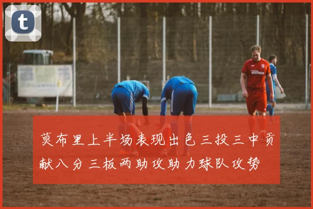 莫布里上半场表现出色三投三中贡献八分三板两助攻助力球队攻势