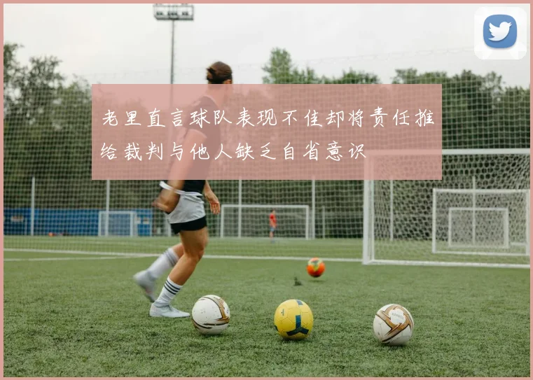 老里直言球队表现不佳却将责任推给裁判与他人缺乏自省意识