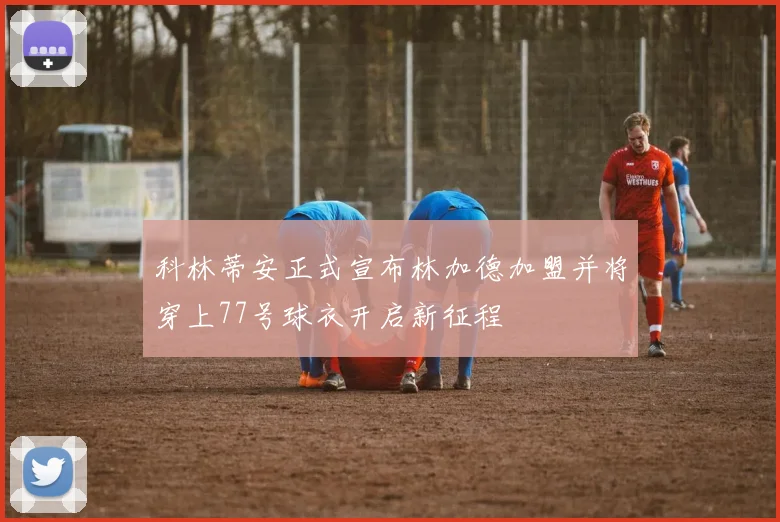 科林蒂安正式宣布林加德加盟并将穿上77号球衣开启新征程
