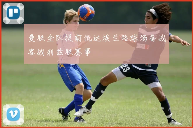 曼联全队提前抵达埃兰路球场备战客战利兹联赛事