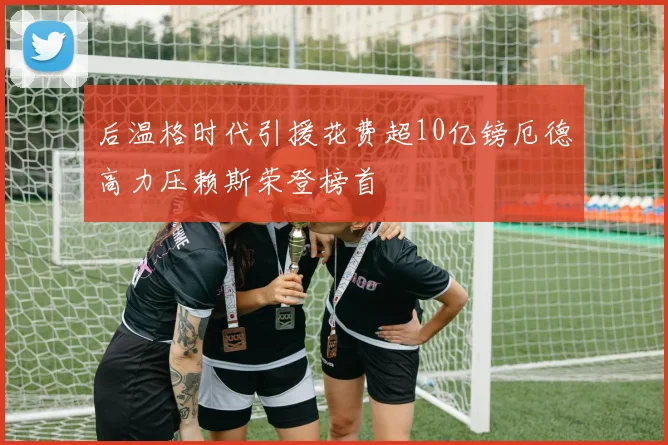 后温格时代引援花费超10亿镑厄德高力压赖斯荣登榜首