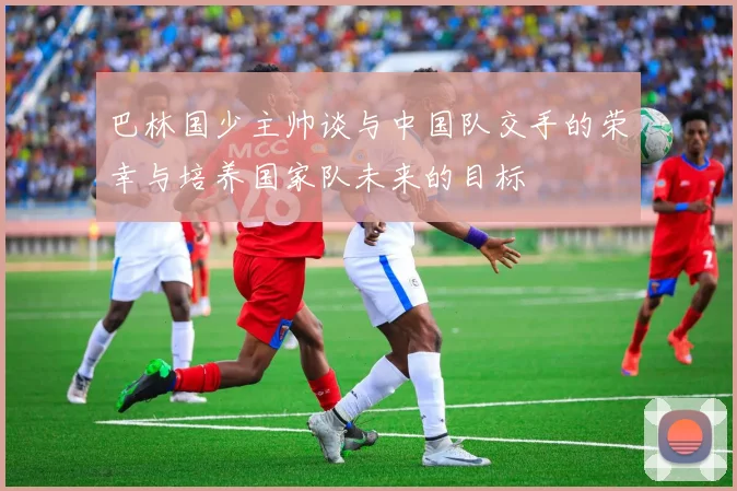 巴林国少主帅谈与中国队交手的荣幸与培养国家队未来的目标
