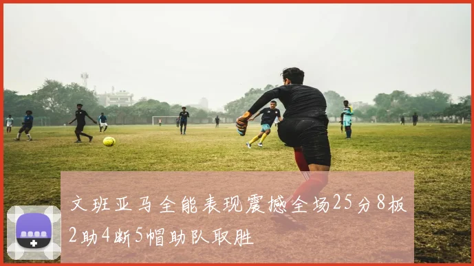 文班亚马全能表现震撼全场25分8板2助4断5帽助队取胜