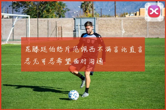 昆滕廷伯怒斥范佩西不满言论直言忍无可忍希望面对沟通