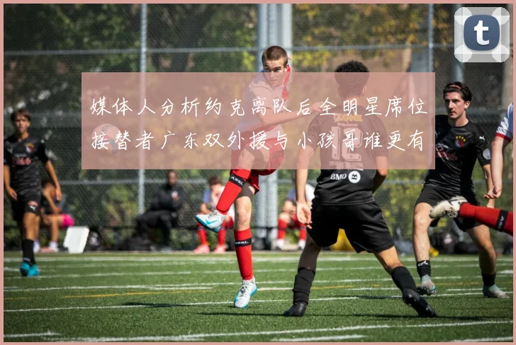 媒体人分析约克离队后全明星席位接替者广东双外援与小孩哥谁更有希望
