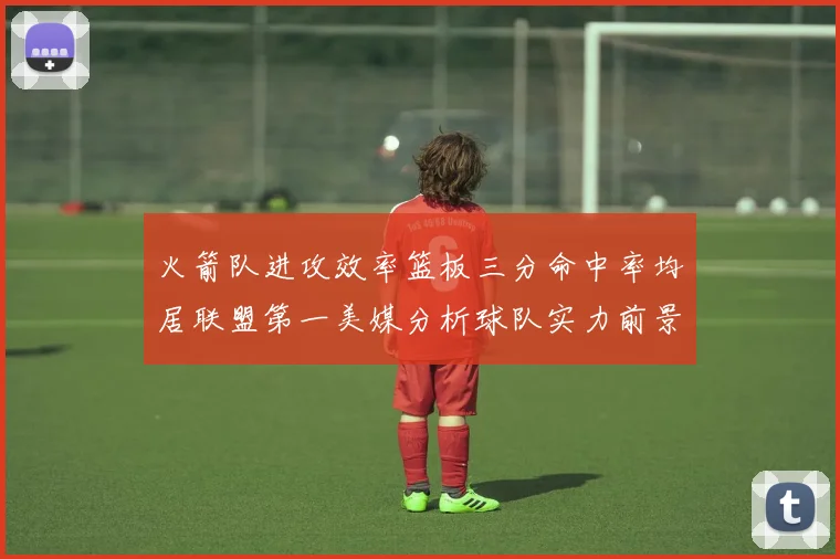 火箭队进攻效率篮板三分命中率均居联盟第一美媒分析球队实力前景