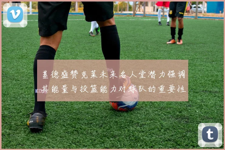 基德盛赞克莱未来名人堂潜力强调其能量与投篮能力对球队的重要性