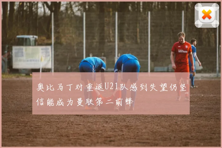奥比马丁对重返U21队感到失望仍坚信能成为曼联第二前锋