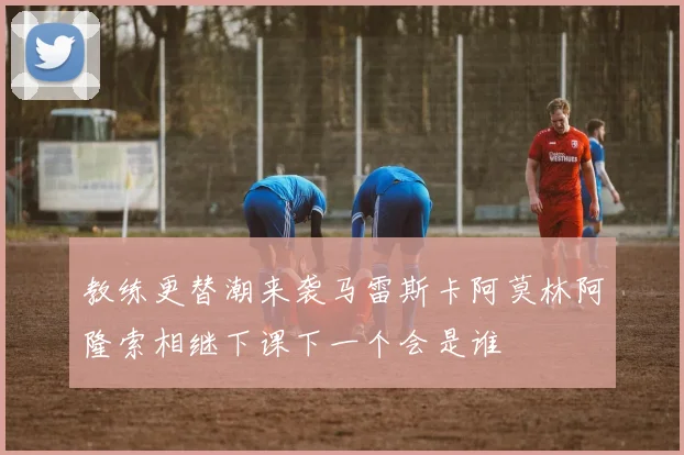 教练更替潮来袭马雷斯卡阿莫林阿隆索相继下课下一个会是谁