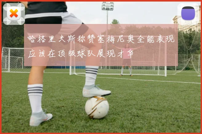 哈格里夫斯称赞塞梅尼奥全能表现应该在顶级球队展现才华