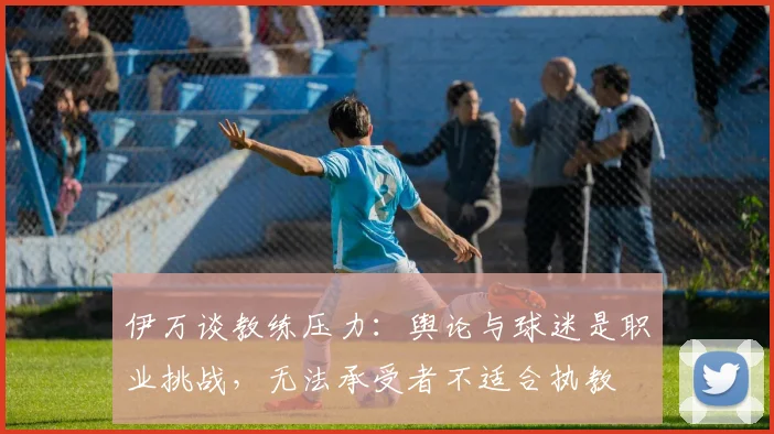 伊万谈教练压力：舆论与球迷是职业挑战，无法承受者不适合执教