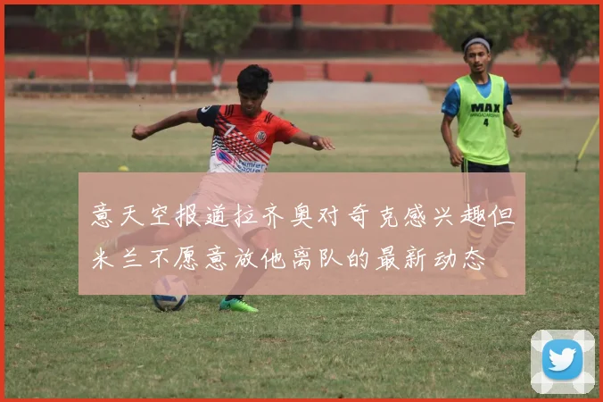 意天空报道拉齐奥对奇克感兴趣但米兰不愿意放他离队的最新动态