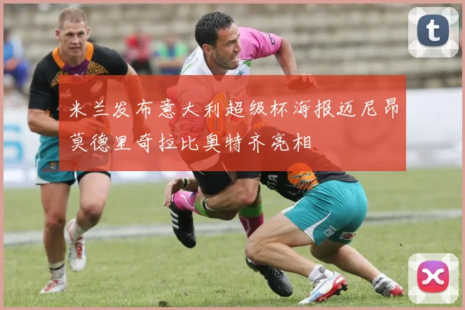 米兰发布意大利超级杯海报迈尼昂莫德里奇拉比奥特齐亮相