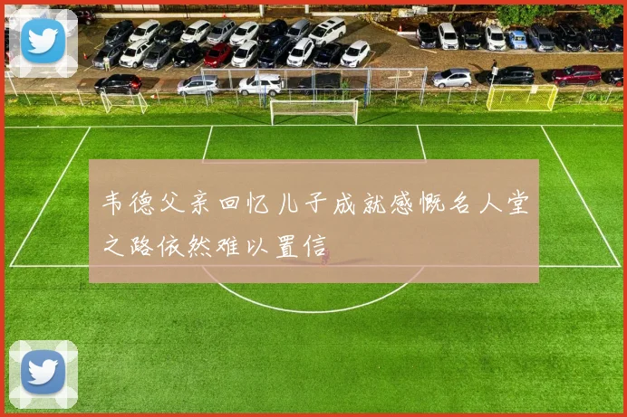 韦德父亲回忆儿子成就感慨名人堂之路依然难以置信