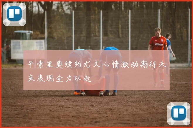 平索里奥续约尤文心情激动期待未来表现全力以赴