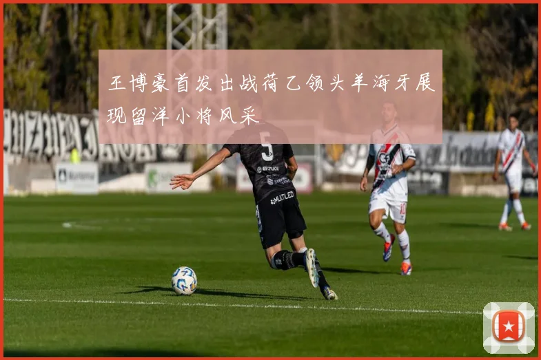 王博豪首发出战荷乙领头羊海牙展现留洋小将风采