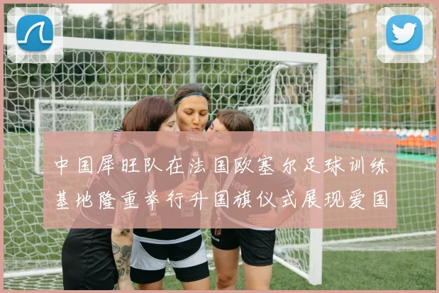 中国犀旺队在法国欧塞尔足球训练基地隆重举行升国旗仪式展现爱国情怀