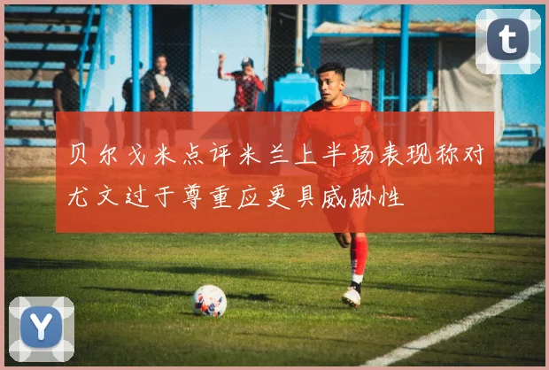 贝尔戈米点评米兰上半场表现称对尤文过于尊重应更具威胁性
