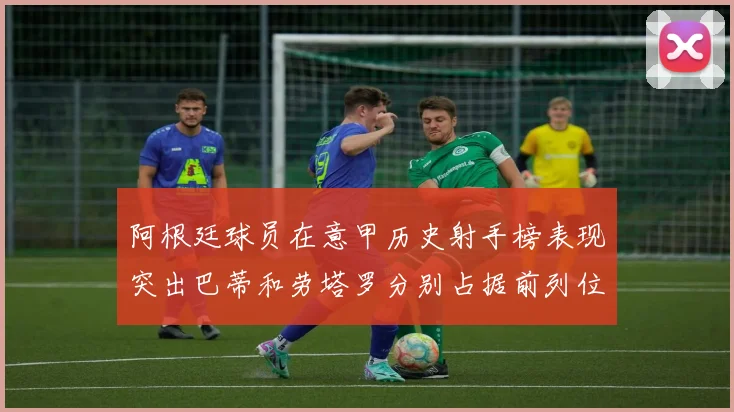 阿根廷球员在意甲历史射手榜表现突出巴蒂和劳塔罗分别占据前列位置