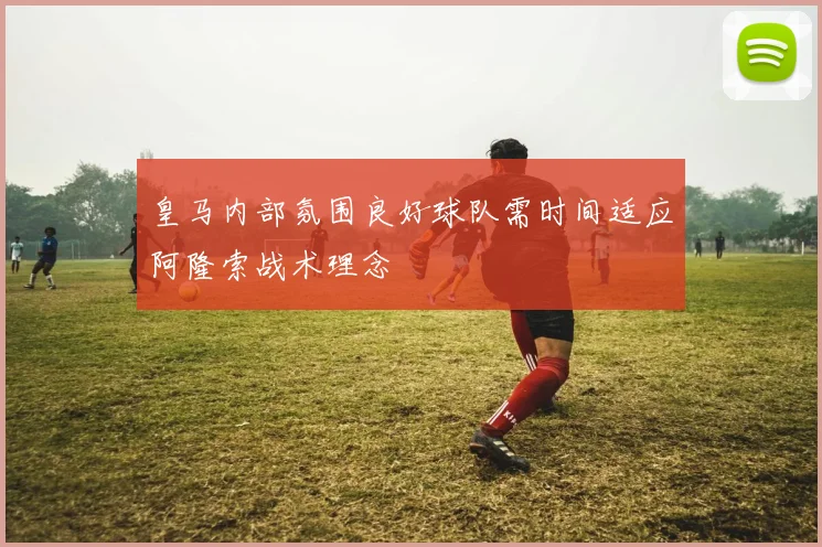 皇马内部氛围良好球队需时间适应阿隆索战术理念