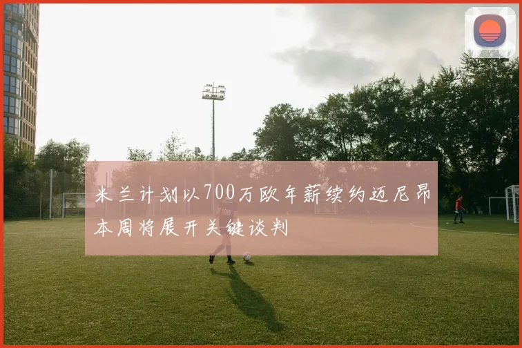 米兰计划以700万欧年薪续约迈尼昂本周将展开关键谈判