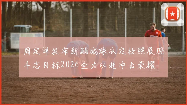 周定洋发布新鹏城球衣定妆照展现斗志目标2026全力以赴冲击荣耀