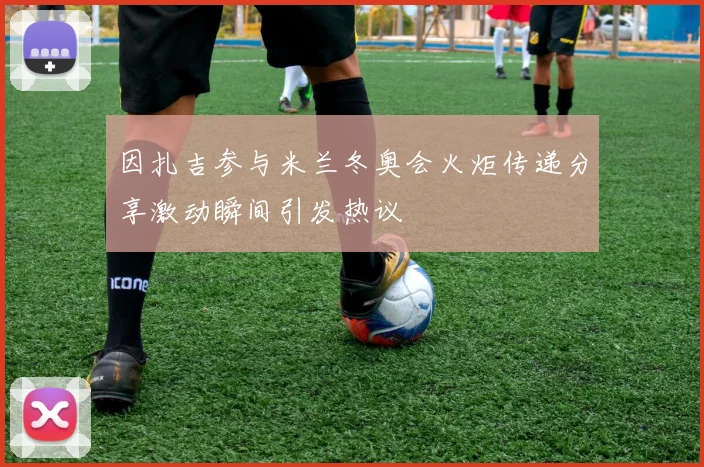 因扎吉参与米兰冬奥会火炬传递分享激动瞬间引发热议