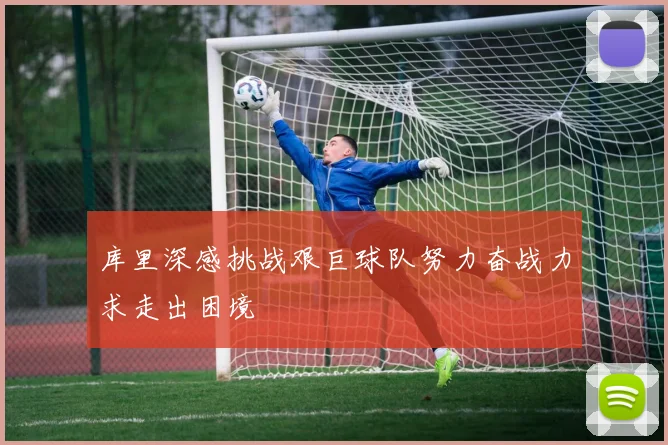 库里深感挑战艰巨球队努力奋战力求走出困境
