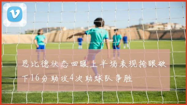 恩比德状态回暖上半场表现抢眼砍下16分助攻4次助球队争胜