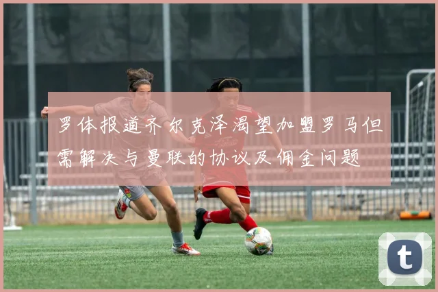 罗体报道齐尔克泽渴望加盟罗马但需解决与曼联的协议及佣金问题