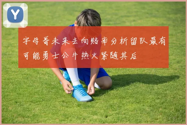 字母哥未来去向赔率分析留队最有可能勇士公牛热火紧随其后