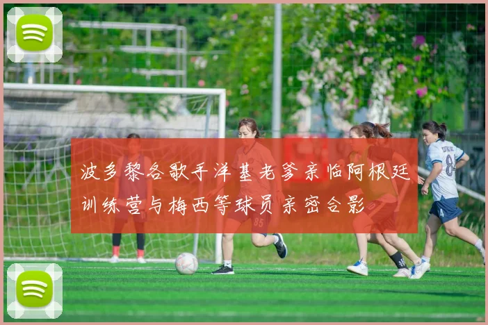 波多黎各歌手洋基老爹亲临阿根廷训练营与梅西等球员亲密合影