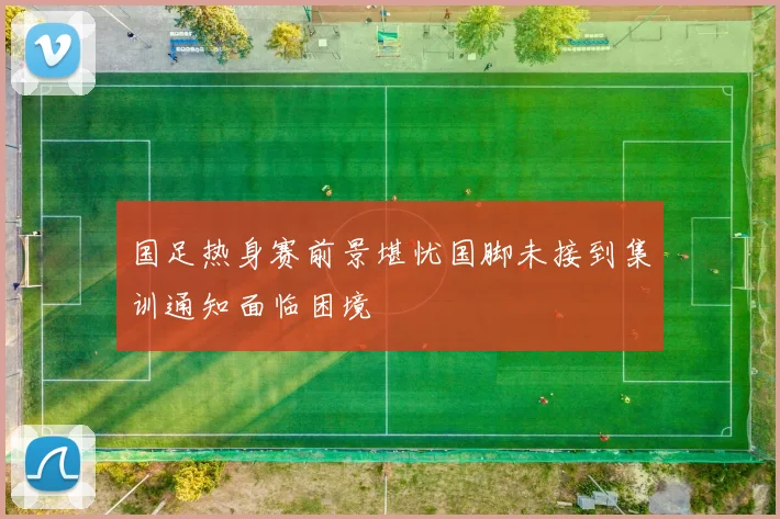 国足热身赛前景堪忧国脚未接到集训通知面临困境