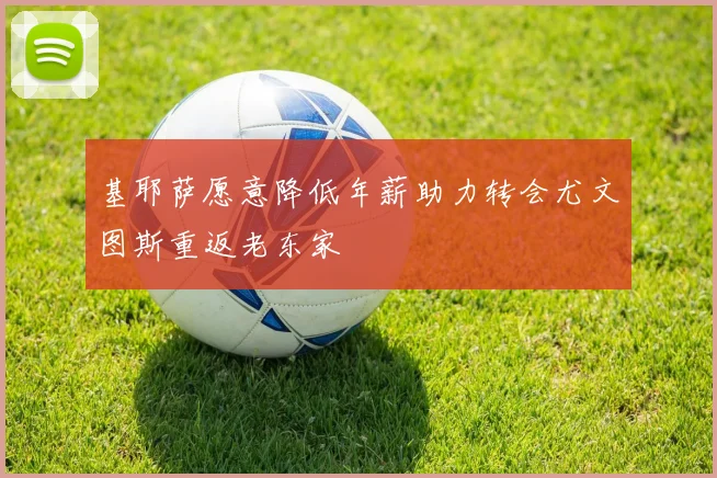 基耶萨愿意降低年薪助力转会尤文图斯重返老东家