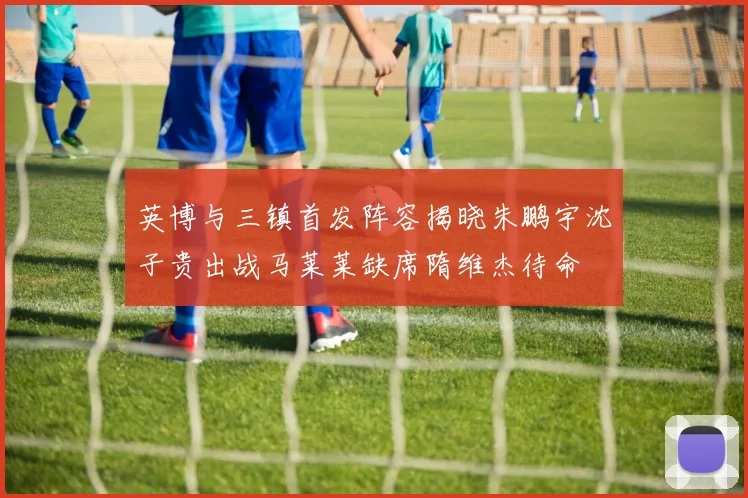 英博与三镇首发阵容揭晓朱鹏宇沈子贵出战马莱莱缺席隋维杰待命