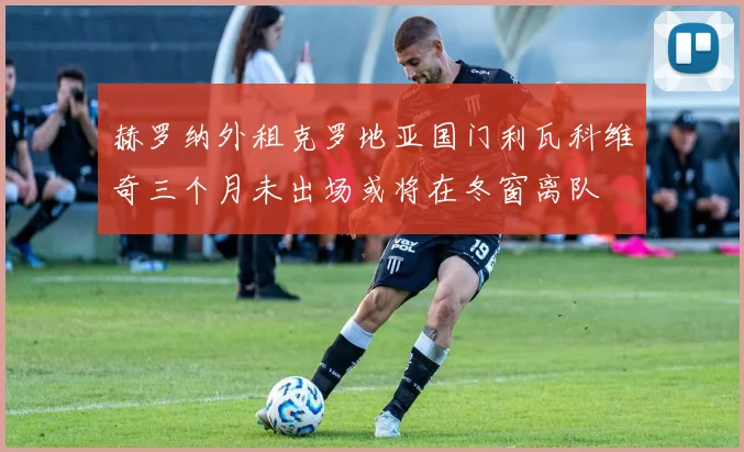 赫罗纳外租克罗地亚国门利瓦科维奇三个月未出场或将在冬窗离队