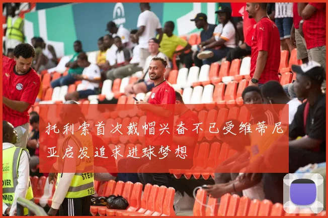 托利索首次戴帽兴奋不已受维蒂尼亚启发追求进球梦想